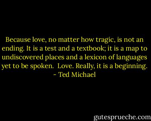 Because love, no matter how tragic, is not an ending. It is a test and a textbook; it is a map to undiscovered places and a lexicon of languages yet to be spoken.<br /><br />Love.<br />Really, it is a beginning. - Ted Michael