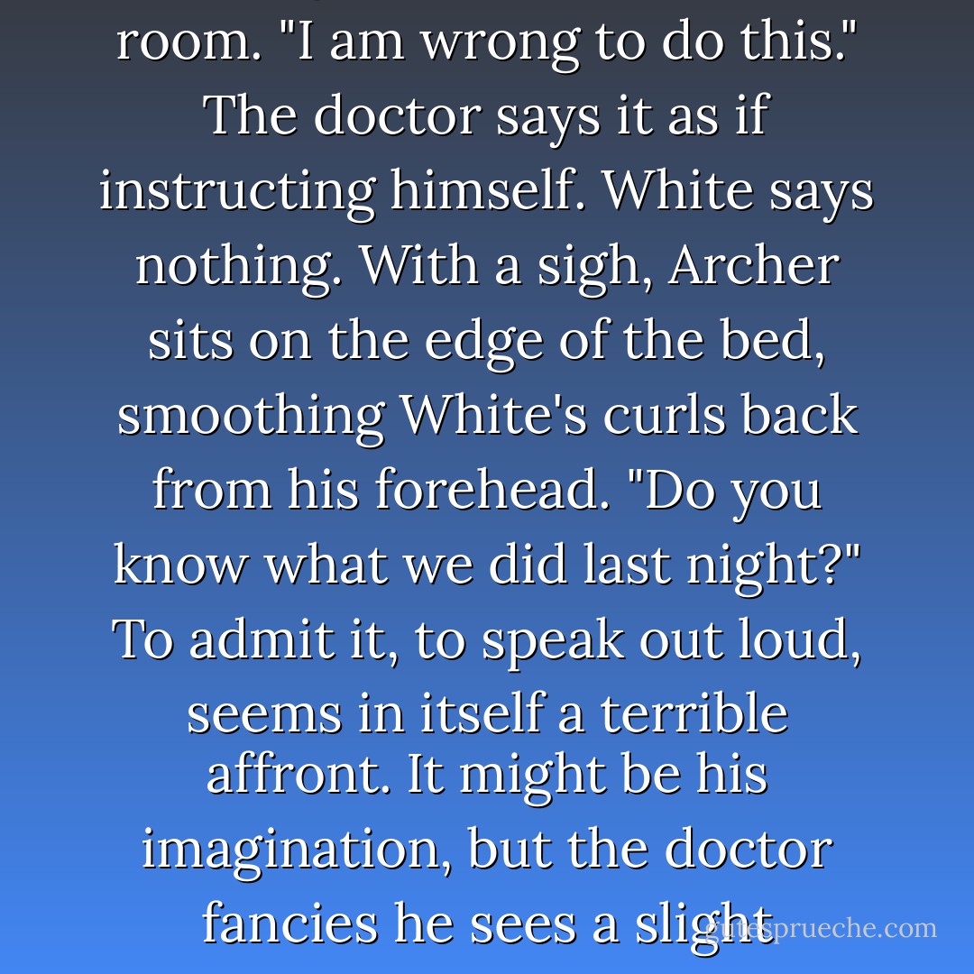 You know this is wrong."<br /><br />It isn't a question. When he turns, White is still wrapped snug in the counterpane, motionless, just his gaze pursuing the doctor about the room. "I am wrong to do this." The doctor says it as if instructing himself. White says nothing. With a sigh, Archer sits on the edge of the bed, smoothing White's curls back from his forehead. "Do you know what we did last night?" To admit it, to speak out loud, seems in itself a terrible affront. It might be his imagination, but the doctor fancies he sees a slight lowering of black lashes, the tiniest quirk of a shy smile. He says, wearily but not without affection, "No, I don't suppose you do. - John T. Fuller