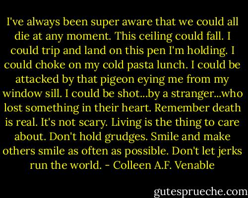 I've always been super aware that we could all die at any moment. This ceiling could fall. I could trip and land on this pen I'm holding. I could choke on my cold pasta lunch. I could be attacked by that pigeon eying me from my window sill. I could be shot...by a stranger...who lost something in their heart. Remember death is real. It's not scary. Living is the thing to care about. Don't hold grudges. Smile and make others smile as often as possible. Don't let jerks run the world. - Colleen A.F. Venable