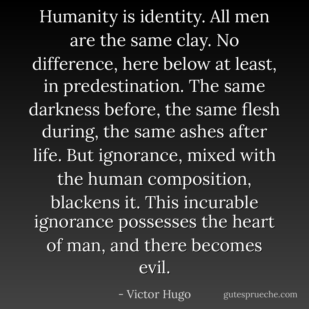Humanity is identity. All men are the same clay. No difference, here below at least, in predestination. The same darkness before, the same flesh during, the same ashes after life. But ignorance, mixed with the human composition, blackens it. This incurable ignorance possesses the heart of man, and there becomes evil. - Victor Hugo