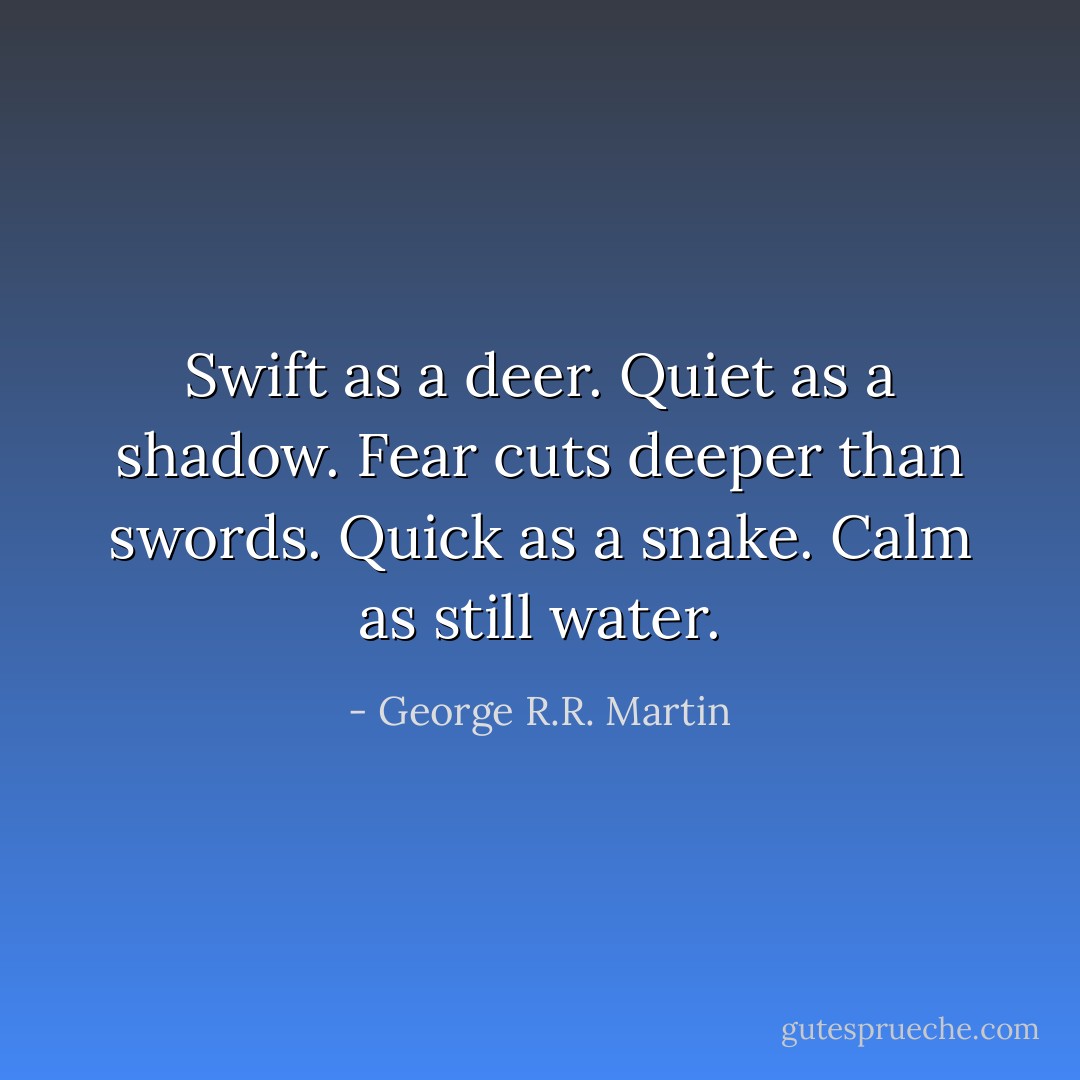Swift as a deer. Quiet as a shadow. Fear cuts deeper than swords. Quick as a snake. Calm as still water. - George R.R. Martin