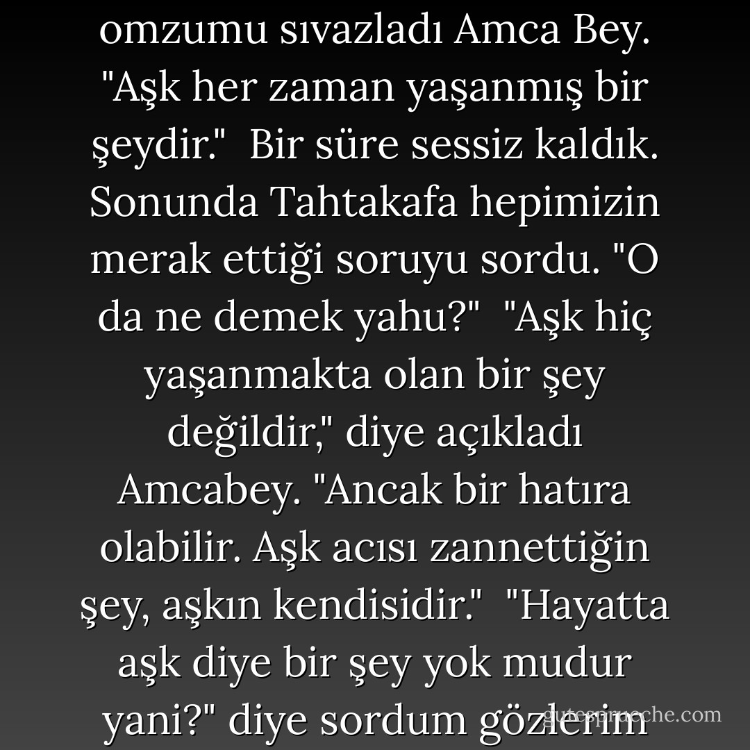Bırakıp gitti beni," dedim dokunsan ağlayacak gibi. İçki bugün her zamankinden hızlı etki ediyordu. "Âşıktım ben ona."<br /><br />"Üzülme delikanlı," diye omzumu sıvazladı Amca Bey. "Aşk her zaman yaşanmış bir şeydir."<br /><br />Bir süre sessiz kaldık. Sonunda Tahtakafa hepimizin merak ettiği soruyu sordu. "O da ne demek yahu?"<br /><br />"Aşk hiç yaşanmakta olan bir şey değildir," diye açıkladı Amcabey. "Ancak bir hatıra olabilir. Aşk acısı zannettiğin şey, aşkın kendisidir."<br /><br />"Hayatta aşk diye bir şey yok mudur yani?" diye sordum gözlerim yaşlarla dolu.<br /><br />"Yoktur," dedi Amcabey. Rakısından bir yudum aldı. "Ölümde aşk diye bir şey vardır. - Alper Canıgüz