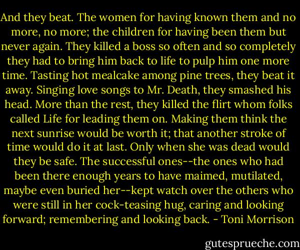 And they beat. The women for having known them and no more, no more; the children for having been them but never again. They killed a boss so often and so completely they had to bring him back to life to pulp him one more time. Tasting hot mealcake among pine trees, they beat it away. Singing love songs to Mr. Death, they smashed his head. More than the rest, they killed the flirt whom folks called Life for leading them on. Making them think the next sunrise would be worth it; that another stroke of time would do it at last. Only when she was dead would they be safe. The successful ones--the ones who had been there enough years to have maimed, mutilated, maybe even buried her--kept watch over the others who were still in her cock-teasing hug, caring and looking forward; remembering and looking back. - Toni Morrison
