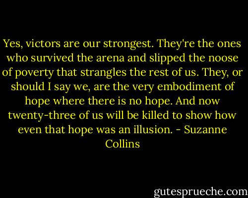 Yes, victors are our strongest. They're the ones who survived the arena and slipped the noose of poverty that strangles the rest of us. They, or should I say we, are the very embodiment of hope where there is no hope. And now twenty-three of us will be killed to show how even that hope was an illusion. - Suzanne Collins