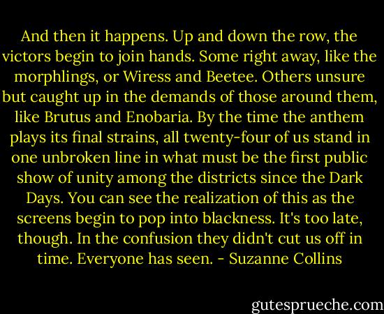 And then it happens. Up and down the row, the victors begin to join hands. Some right away, like the morphlings, or Wiress and Beetee. Others unsure but caught up in the demands of those around them, like Brutus and Enobaria. By the time the anthem plays its final strains, all twenty-four of us stand in one unbroken line in what must be the first public show of unity among the districts since the Dark Days. You can see the realization of this as the screens begin to pop into blackness. It's too late, though. In the confusion they didn't cut us off in time. Everyone has seen. - Suzanne Collins