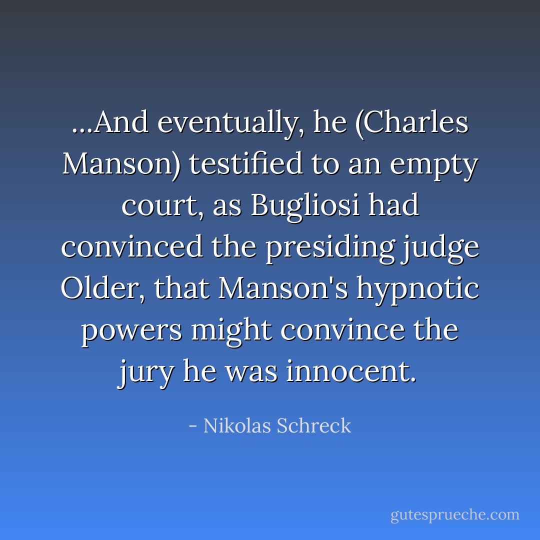 ...And eventually, he (Charles Manson) testified to an empty court, as Bugliosi had convinced the presiding judge Older, that Manson's hypnotic powers might convince the jury he was innocent. - Nikolas Schreck