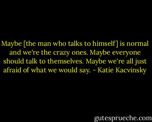 Maybe [the man who talks to himself] is normal and we're the crazy ones. Maybe everyone should talk to themselves. Maybe we're all just afraid of what we would say. - Katie Kacvinsky