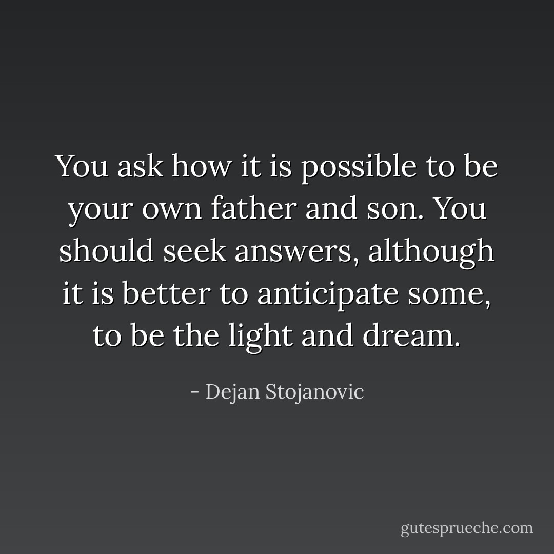 You ask how it is possible to be your own father and son. You should seek answers, although it is better to anticipate some, to be the light and dream. - Dejan Stojanovic