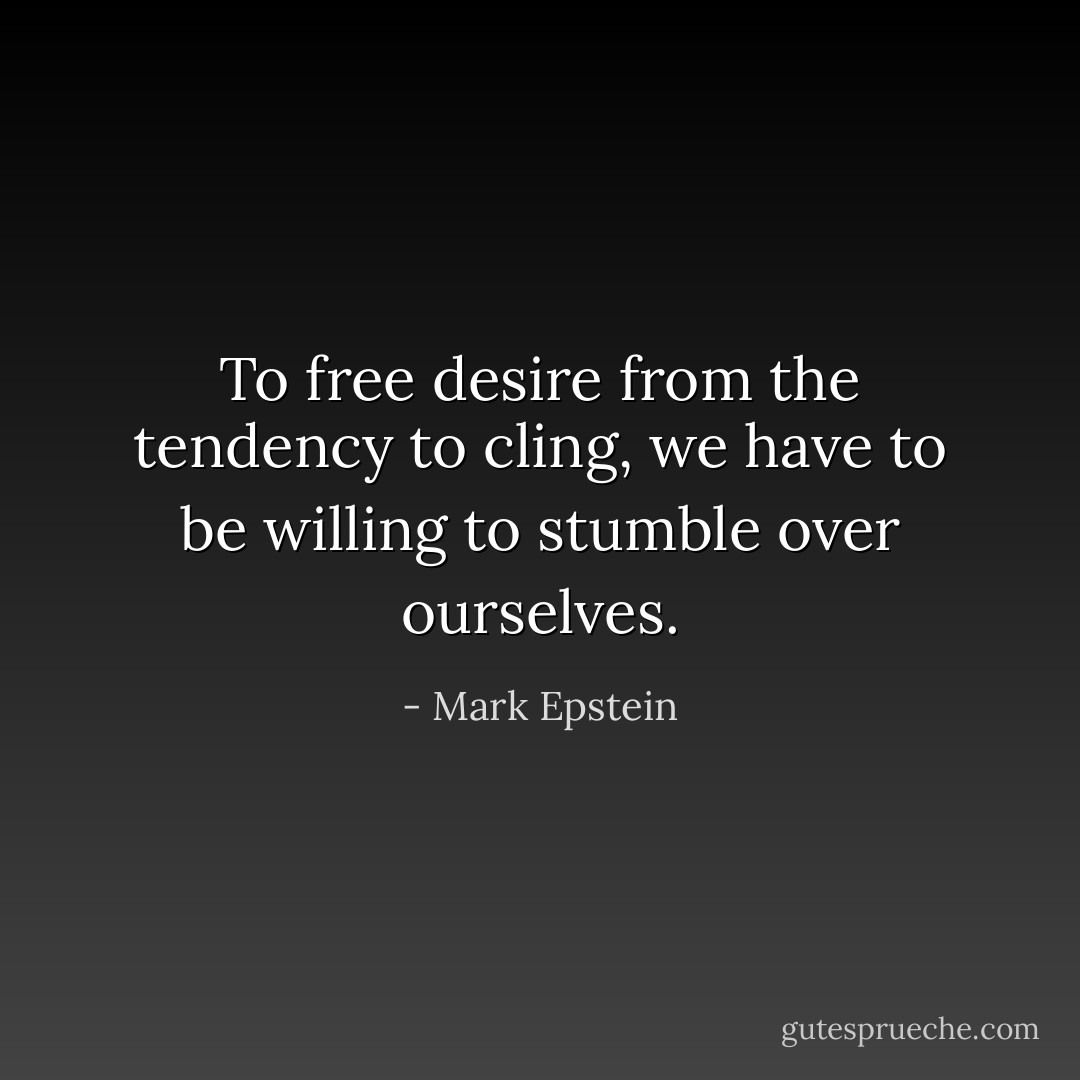 To free desire from the tendency to cling, we have to be willing to stumble over ourselves. - Mark Epstein