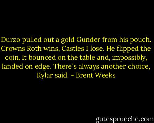 Durzo pulled out a gold Gunder from his pouch. Crowns Roth wins, Castles I lose.<br />He flipped the coin. It bounced on the table and, impossibly, landed on edge.<br />There´s always another choice, Kylar said. - Brent Weeks