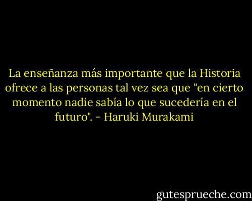 La enseñanza más importante que la Historia ofrece a las personas tal vez sea que "en cierto momento nadie sabía lo que sucedería en el futuro". - Haruki Murakami