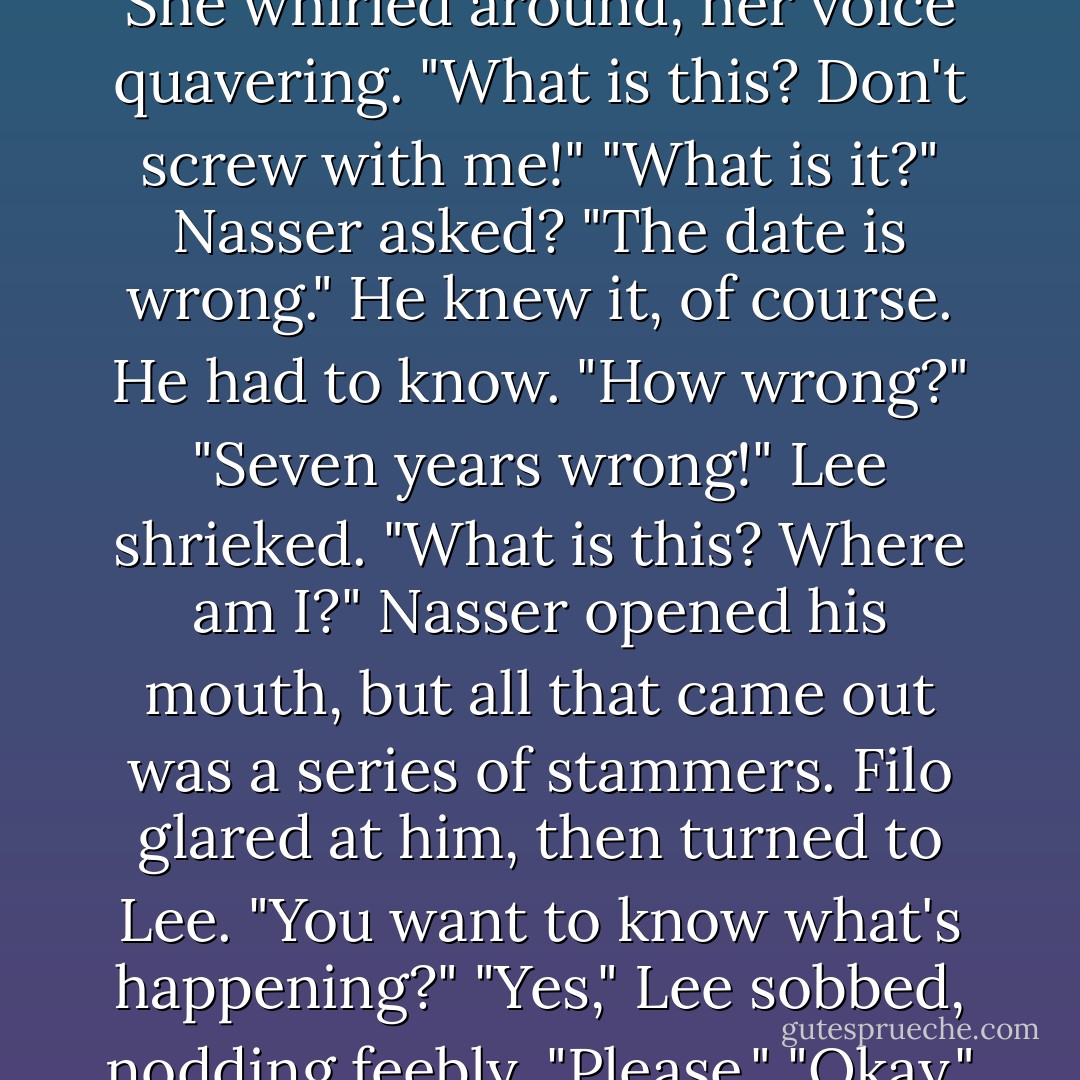 October twenty-second..." Lee read, trailing off as she reached the year. Her insides went cold. She whirled around, her voice quavering. "What is this? Don't screw with me!"<br />"What is it?" Nasser asked?<br />"The date is wrong." He knew it, of course. He had to know.<br />"How wrong?"<br />"Seven years wrong!" Lee shrieked. "What is this? Where am I?"<br />Nasser opened his mouth, but all that came out was a series of stammers. Filo glared at him, then turned to Lee. "You want to know what's happening?"<br />"Yes," Lee sobbed, nodding feebly. "Please."<br />"Okay," Filo offered. "What do you know about faeries? - Kaye Thornbrugh