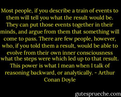 Most people, if you describe a train of events to them will tell you what the result would be. They can put those events together in their minds, and argue from them that something will come to pass. There are few people, however, who, if you told them a result, would be able to evolve from their own inner consciousness what the steps were which led up to that result. This power is what I mean when I talk of reasoning backward, or analytically. - Arthur Conan Doyle