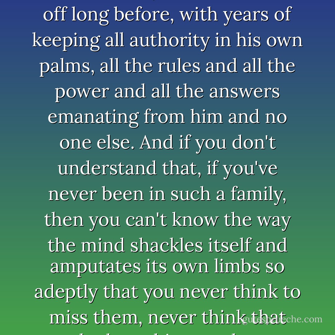 No, I wanted to say, he didn't cut off her hands because he didn't have to, he had cut them off long before, with years of keeping all authority in his own palms, all the rules and all the power and all the answers emanating from him and no one else. And if you don't understand that, if you've never been in such a family, then you can't know the way the mind shackles itself and amputates its own limbs so adeptly that you never think to miss them, never think that you had anything so obscene as choice. - Carolina De Robertis
