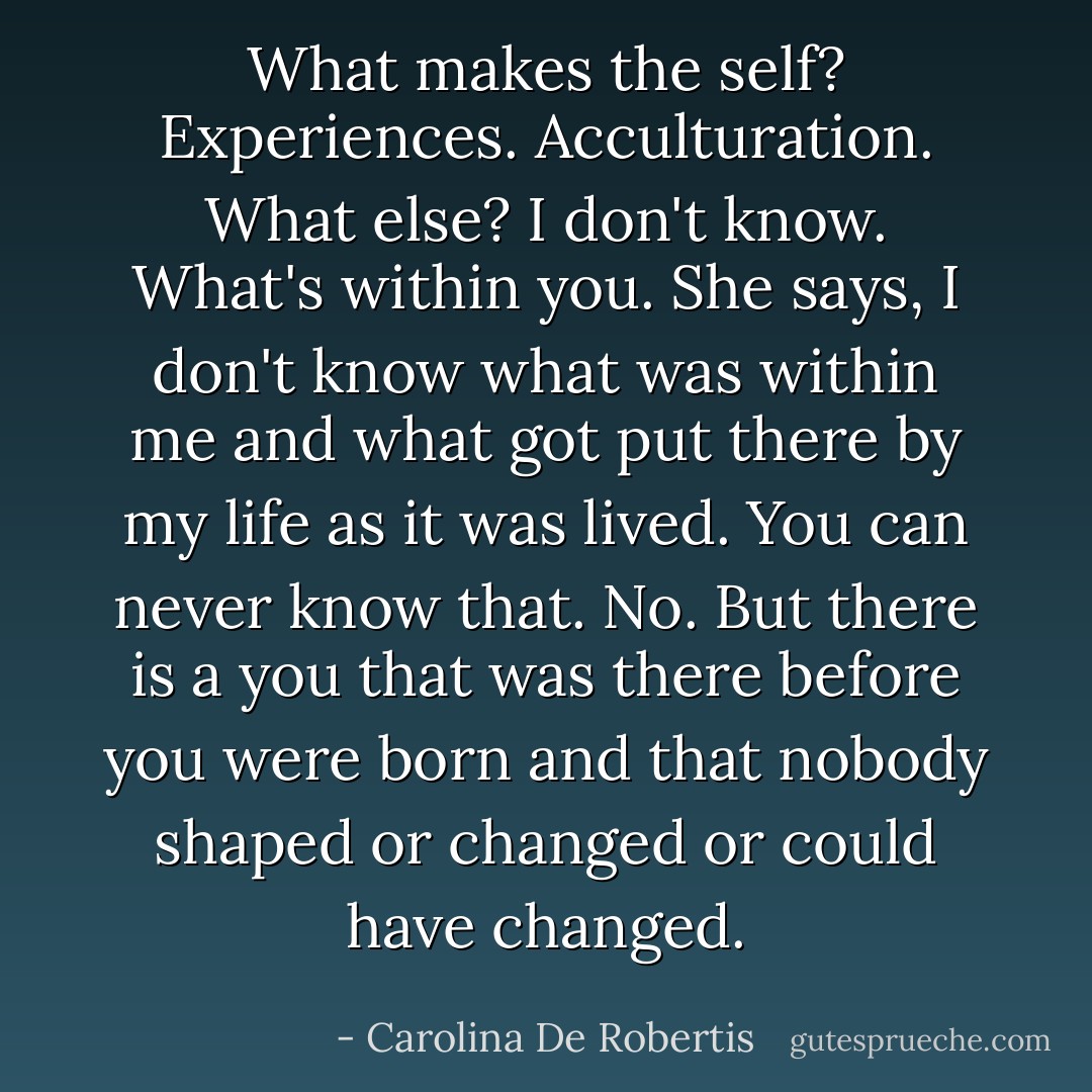 What makes the self?<br />Experiences. Acculturation.<br />What else?<br />I don't know.<br />What's within you.<br />She says, I don't know what was within me and what got put there by my life as it was lived.<br />You can never know that.<br />No.<br />But there is a you that was there before you were born and that nobody shaped or changed or could have changed. - Carolina De Robertis