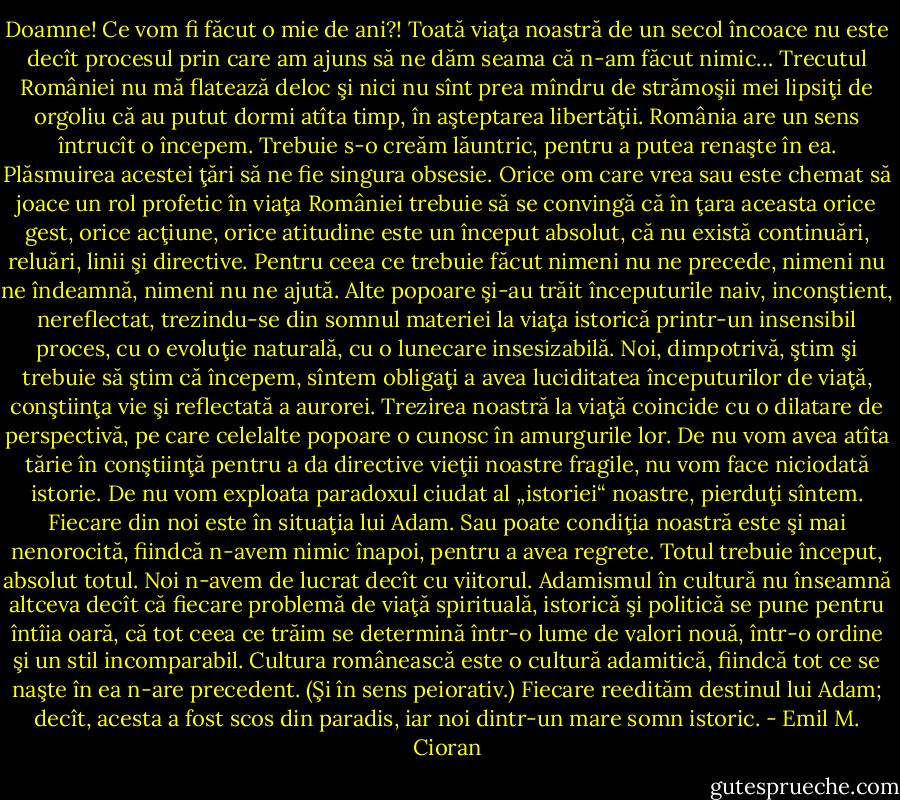 Doamne! Ce vom fi făcut o mie de ani?! Toată viaţa noastră de un secol încoace nu este decît procesul prin care am ajuns să ne dăm seama că n-am făcut nimic… Trecutul României nu mă flatează deloc şi nici nu sînt prea mîndru de strămoşii mei lipsiţi de orgoliu că au putut dormi atîta timp, în aşteptarea libertăţii. România are un sens întrucît o începem. Trebuie s-o creăm lăuntric, pentru a putea renaşte în ea. Plăsmuirea acestei ţări să ne fie singura obsesie. Orice om care vrea sau este chemat să joace un rol profetic în viaţa României trebuie să se convingă că în ţara aceasta orice gest, orice acţiune, orice atitudine este un început absolut, că nu există continuări, reluări, linii şi directive. Pentru ceea ce trebuie făcut nimeni nu ne precede, nimeni nu ne îndeamnă, nimeni nu ne ajută. Alte popoare şi-au trăit începuturile naiv, inconştient, nereflectat, trezindu-se din somnul materiei la viaţa istorică printr-un insensibil proces, cu o evoluţie naturală, cu o lunecare insesizabilă. Noi, dimpotrivă, ştim şi trebuie să ştim că începem, sîntem obligaţi a avea luciditatea începuturilor de viaţă, conştiinţa vie şi reflectată a aurorei. Trezirea noastră la viaţă coincide cu o dilatare de perspectivă, pe care celelalte popoare o cunosc în amurgurile lor. De nu vom avea atîta tărie în conştiinţă pentru a da directive vieţii noastre fragile, nu vom face niciodată istorie. De nu vom exploata paradoxul ciudat al „istoriei“ noastre, pierduţi sîntem. Fiecare din noi este în situaţia lui Adam. Sau poate condiţia noastră este şi mai nenorocită, fiindcă n-avem nimic înapoi, pentru a avea regrete. Totul trebuie început, absolut totul. Noi n-avem de lucrat decît cu viitorul. Adamismul în cultură nu înseamnă altceva decît că fiecare problemă de viaţă spirituală, istorică şi politică se pune pentru întîia oară, că tot ceea ce trăim se determină într-o lume de valori nouă, într-o ordine şi un stil incomparabil. Cultura românească este o cultură adamitică, fiindcă tot ce se naşte în ea n-are precedent. (Şi în sens peiorativ.) Fiecare reedităm destinul lui Adam; decît, acesta a fost scos din paradis, iar noi dintr-un mare somn istoric. - Emil M. Cioran