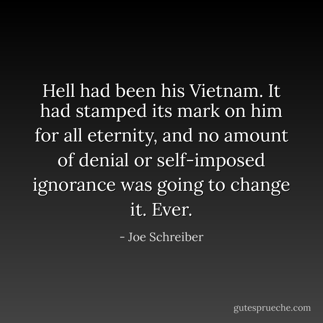 Hell had been his Vietnam. It had stamped its mark on him for all eternity, and no amount of denial or self-imposed ignorance was going to change it. Ever. - Joe Schreiber
