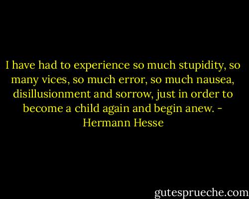 I have had to experience so much stupidity, so many vices, so much error, so much nausea, disillusionment and sorrow, just in order to become a child again and begin anew. - Hermann Hesse
