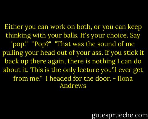 Either you can work on both, or you can keep thinking with your balls. It's your choice. Say 'pop.'"<br /><br />"Pop?"<br /><br />"That was the sound of me pulling your head out of your ass. If you stick it back up there again, there is nothing I can do about it. This is the only lecture you'll ever get from me."<br /><br />I headed for the door. - Ilona Andrews
