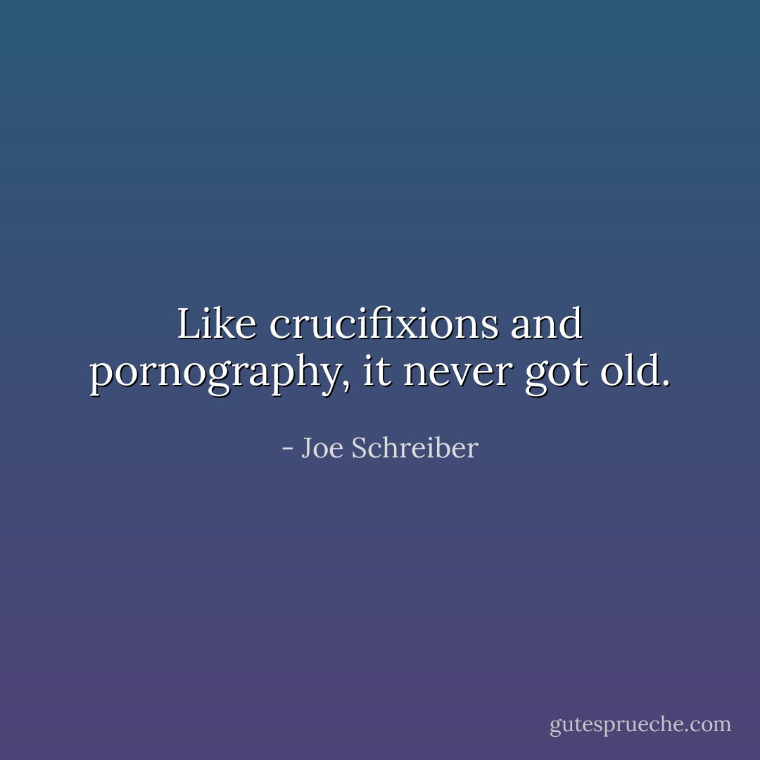 Like crucifixions and pornography, it never got old. - Joe Schreiber