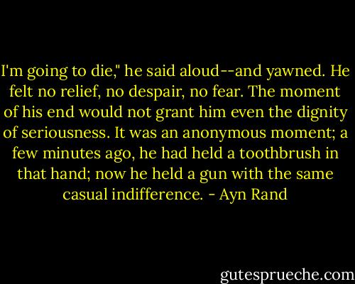 I'm going to die," he said aloud--and yawned. He felt no relief, no despair, no fear. The moment of his end would not grant him even the dignity of seriousness. It was an anonymous moment; a few minutes ago, he had held a toothbrush in that hand; now he held a gun with the same casual indifference. - Ayn Rand