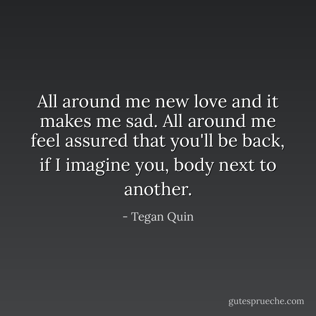 All around me new love and it makes me sad. All around me feel assured that you'll be back, if I imagine you, body next to another. - Tegan Quin