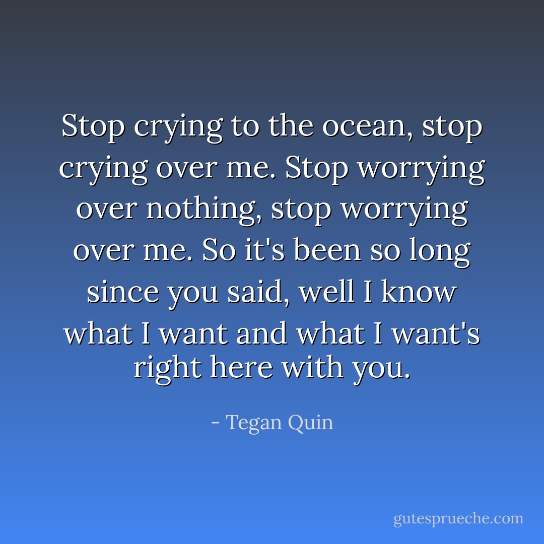 Stop crying to the ocean, stop crying over me. Stop worrying over nothing, stop worrying over me. So it's been so long since you said, well I know what I want and what I want's right here with you. - Tegan Quin