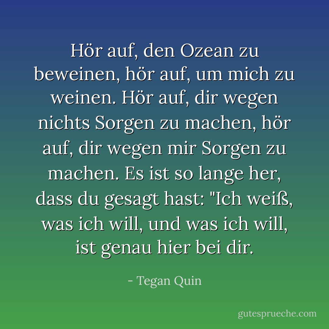 Hör auf, den Ozean zu beweinen, hör auf, um mich zu weinen. Hör auf, dir wegen nichts Sorgen zu machen, hör auf, dir wegen mir Sorgen zu machen. Es ist so lange her, dass du gesagt hast: "Ich weiß, was ich will, und was ich will, ist genau hier bei dir. - Tegan Quin<