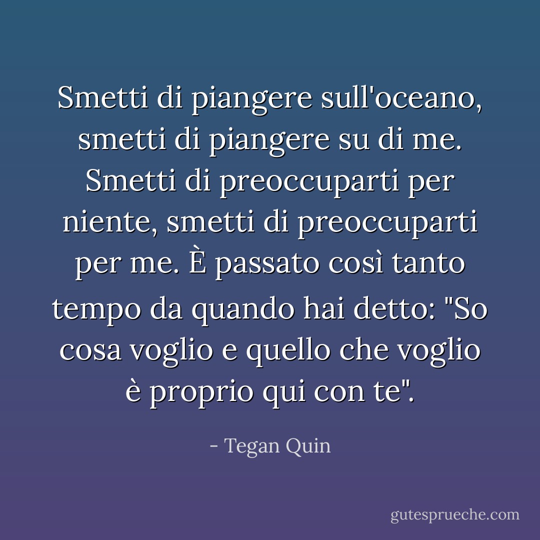 Smetti di piangere sull'oceano, smetti di piangere su di me. Smetti di preoccuparti per niente, smetti di preoccuparti per me. È passato così tanto tempo da quando hai detto: "So cosa voglio e quello che voglio è proprio qui con te". - Tegan Quin