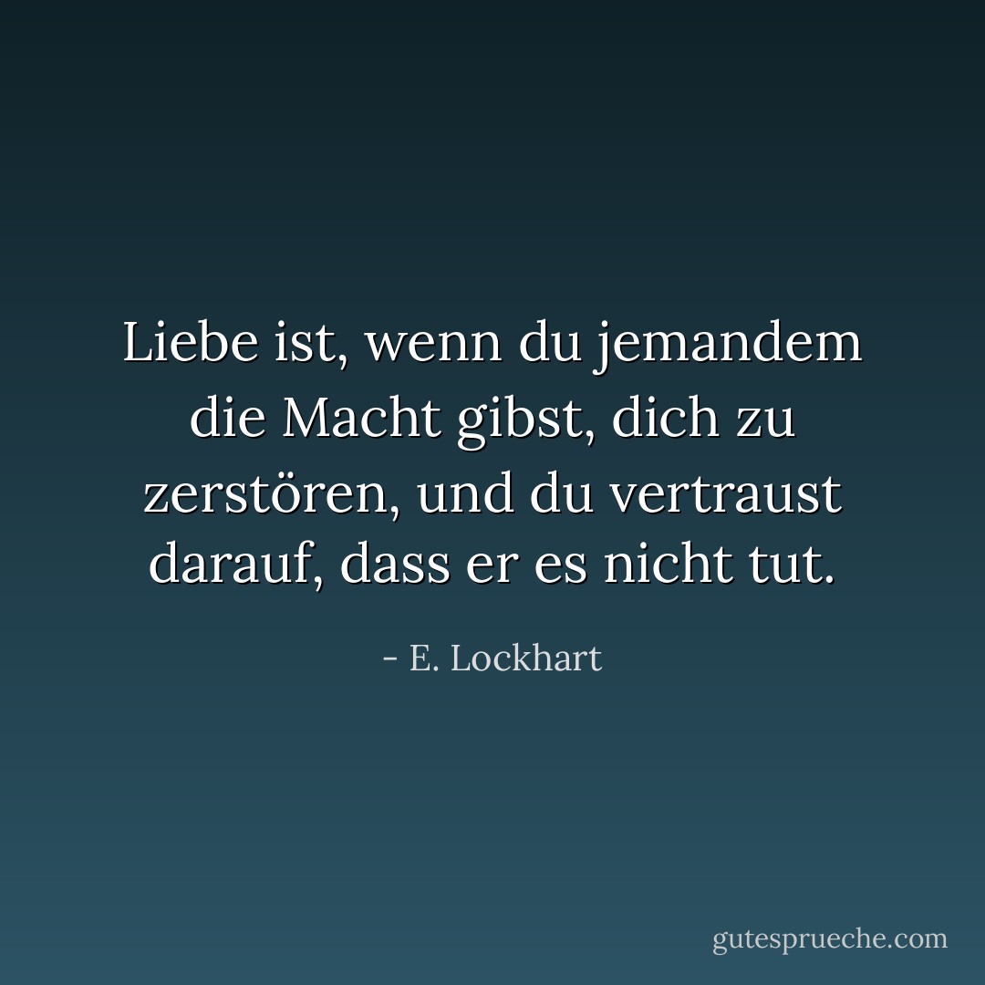 Liebe ist, wenn du jemandem die Macht gibst, dich zu zerstören, und du vertraust darauf, dass er es nicht tut. - E. Lockhart<