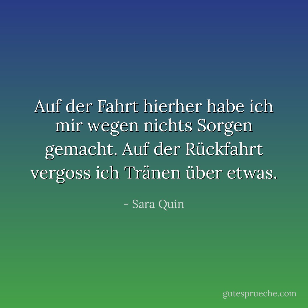 Auf der Fahrt hierher habe ich mir wegen nichts Sorgen gemacht. Auf der Rückfahrt vergoss ich Tränen über etwas. - Sara Quin<