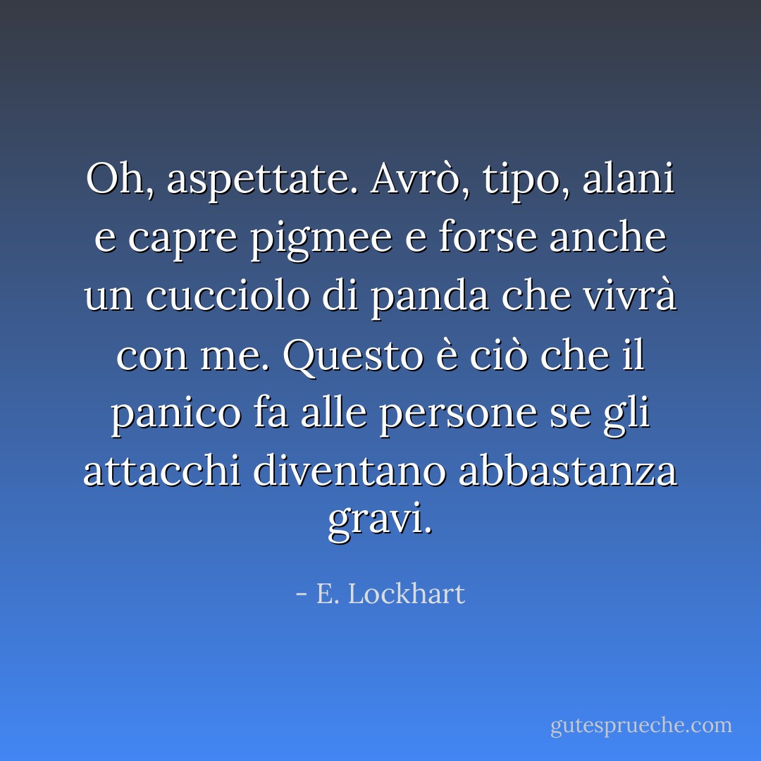 Oh, aspettate. Avrò, tipo, alani e capre pigmee e forse anche un cucciolo di panda che vivrà con me. Questo è ciò che il panico fa alle persone se gli attacchi diventano abbastanza gravi. - E. Lockhart