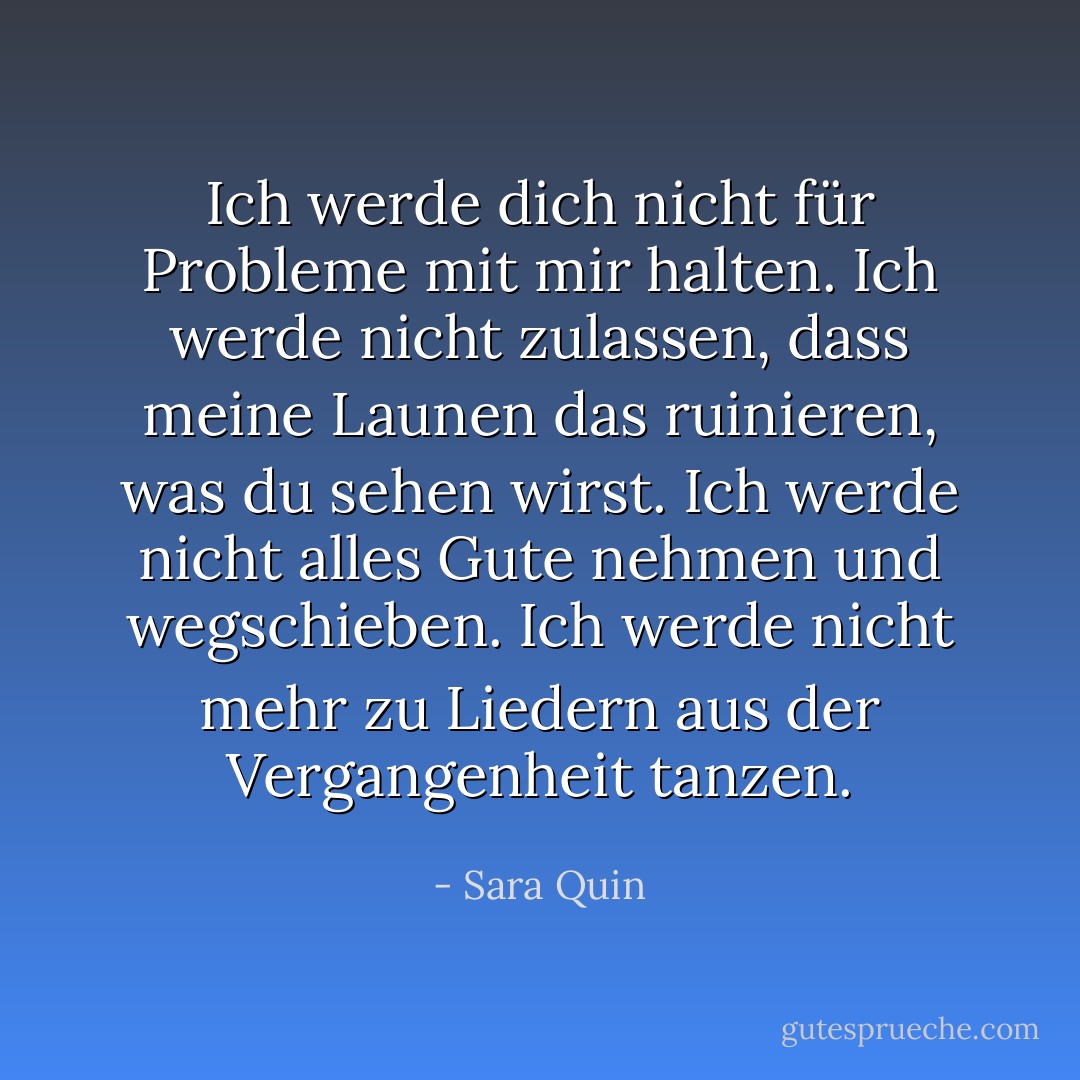 Ich werde dich nicht für Probleme mit mir halten. Ich werde nicht zulassen, dass meine Launen das ruinieren, was du sehen wirst. Ich werde nicht alles Gute nehmen und wegschieben. Ich werde nicht mehr zu Liedern aus der Vergangenheit tanzen. - Sara Quin<