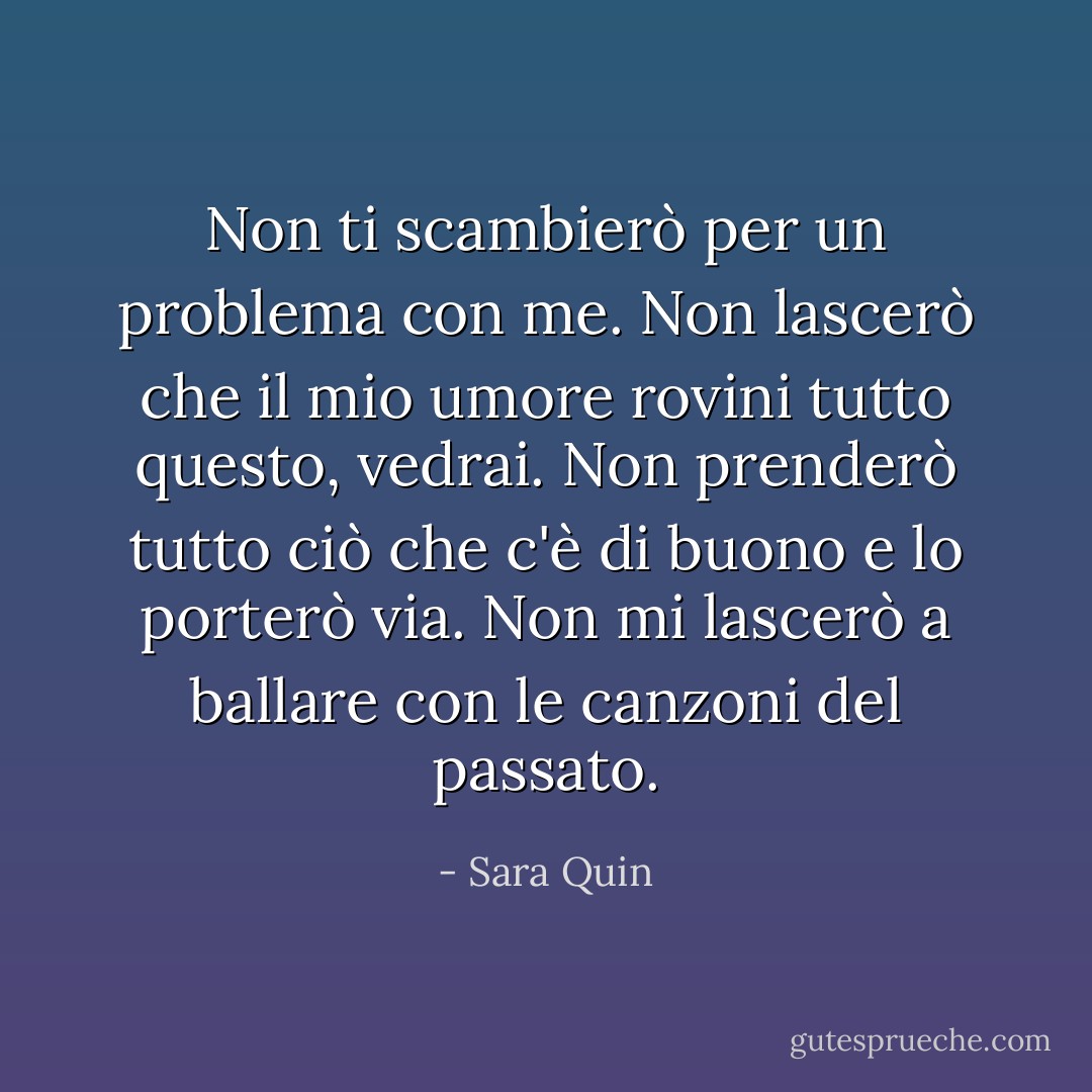Non ti scambierò per un problema con me. Non lascerò che il mio umore rovini tutto questo, vedrai. Non prenderò tutto ciò che c'è di buono e lo porterò via. Non mi lascerò a ballare con le canzoni del passato. - Sara Quin