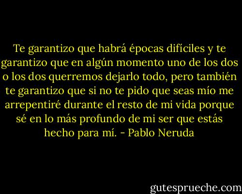 Te garantizo que habrá épocas difíciles y te garantizo que en algún momento uno de los dos o los dos querremos dejarlo todo, pero también te garantizo que si no te pido que seas mío me arrepentiré durante el resto de mi vida porque sé en lo más profundo de mi ser que estás hecho para mí. - Pablo Neruda