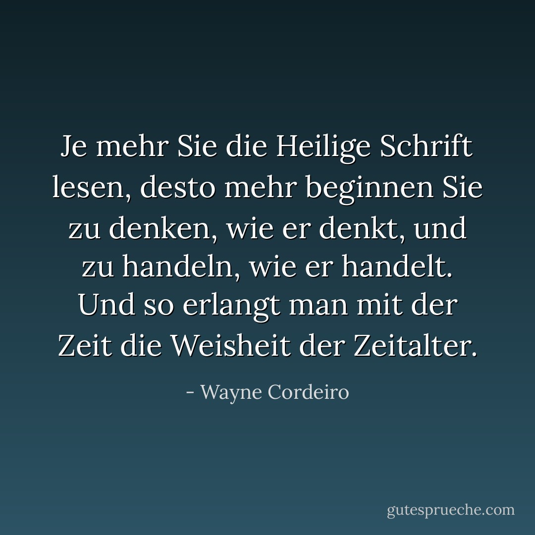 Je mehr Sie die Heilige Schrift lesen, desto mehr beginnen Sie zu denken, wie er denkt, und zu handeln, wie er handelt. Und so erlangt man mit der Zeit die Weisheit der Zeitalter. - Wayne Cordeiro<