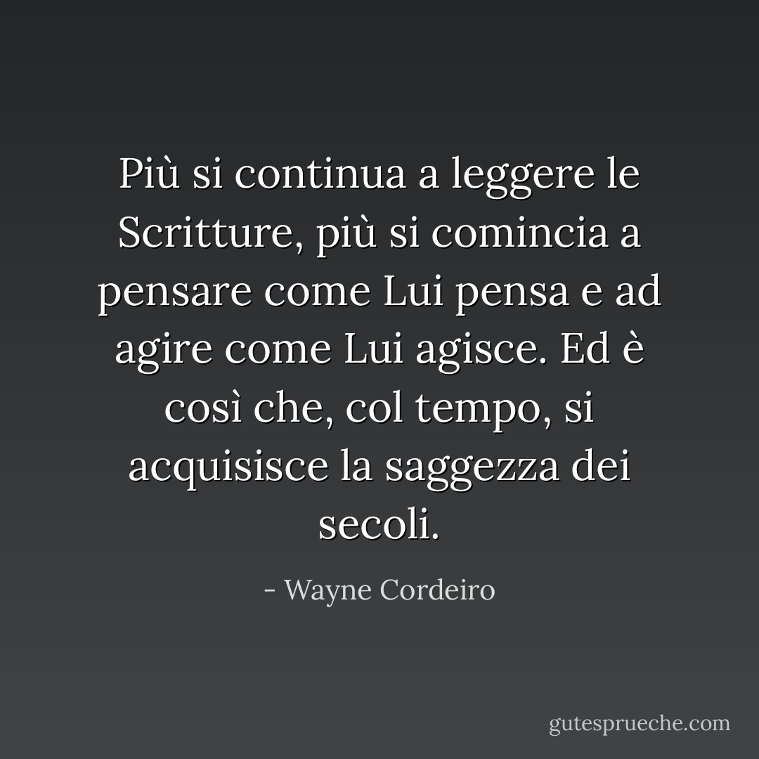 Più si continua a leggere le Scritture, più si comincia a pensare come Lui pensa e ad agire come Lui agisce. Ed è così che, col tempo, si acquisisce la saggezza dei secoli. - Wayne Cordeiro