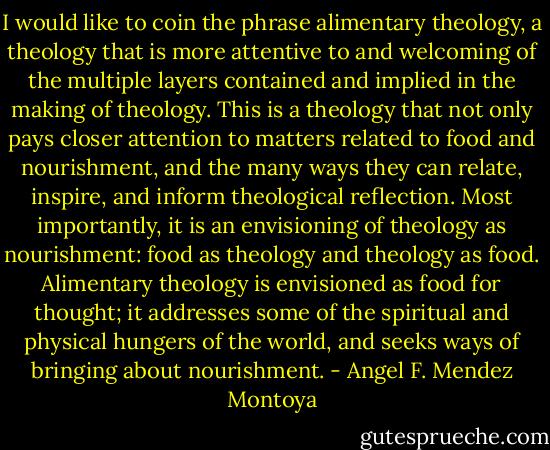 I would like to coin the phrase alimentary theology, a theology that is more attentive to and welcoming of the multiple layers contained and implied in the making of theology. This is a theology that not only pays closer attention to matters related to food and nourishment, and the many ways they can relate, inspire, and inform theological reflection. Most importantly, it is an envisioning of theology as nourishment: food as theology and theology as food. Alimentary theology is envisioned as food for thought; it addresses some of the spiritual and physical hungers of the world, and seeks ways of bringing about nourishment. - Angel F. Mendez Montoya