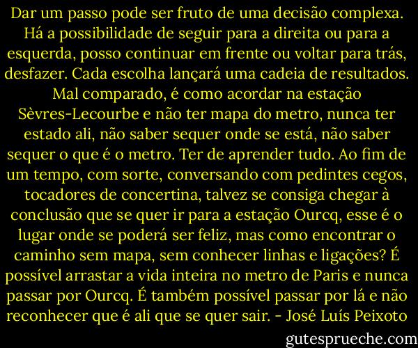 Dar um passo pode ser fruto de uma decisão complexa. Há a possibilidade de seguir para a direita ou para a esquerda, posso continuar em frente ou voltar para trás, desfazer. Cada escolha lançará uma cadeia de resultados. Mal comparado, é como acordar na estação Sèvres-Lecourbe e não ter mapa do metro, nunca ter estado ali, não saber sequer onde se está, não saber sequer o que é o metro. Ter de aprender tudo. Ao fim de um tempo, com sorte, conversando com pedintes cegos, tocadores de concertina, talvez se consiga chegar à conclusão que se quer ir para a estação Ourcq, esse é o lugar onde se poderá ser feliz, mas como encontrar o caminho sem mapa, sem conhecer linhas e ligações? É possível arrastar a vida inteira no metro de Paris e nunca passar por Ourcq. É também possível passar por lá e não reconhecer que é ali que se quer sair. - José Luís Peixoto