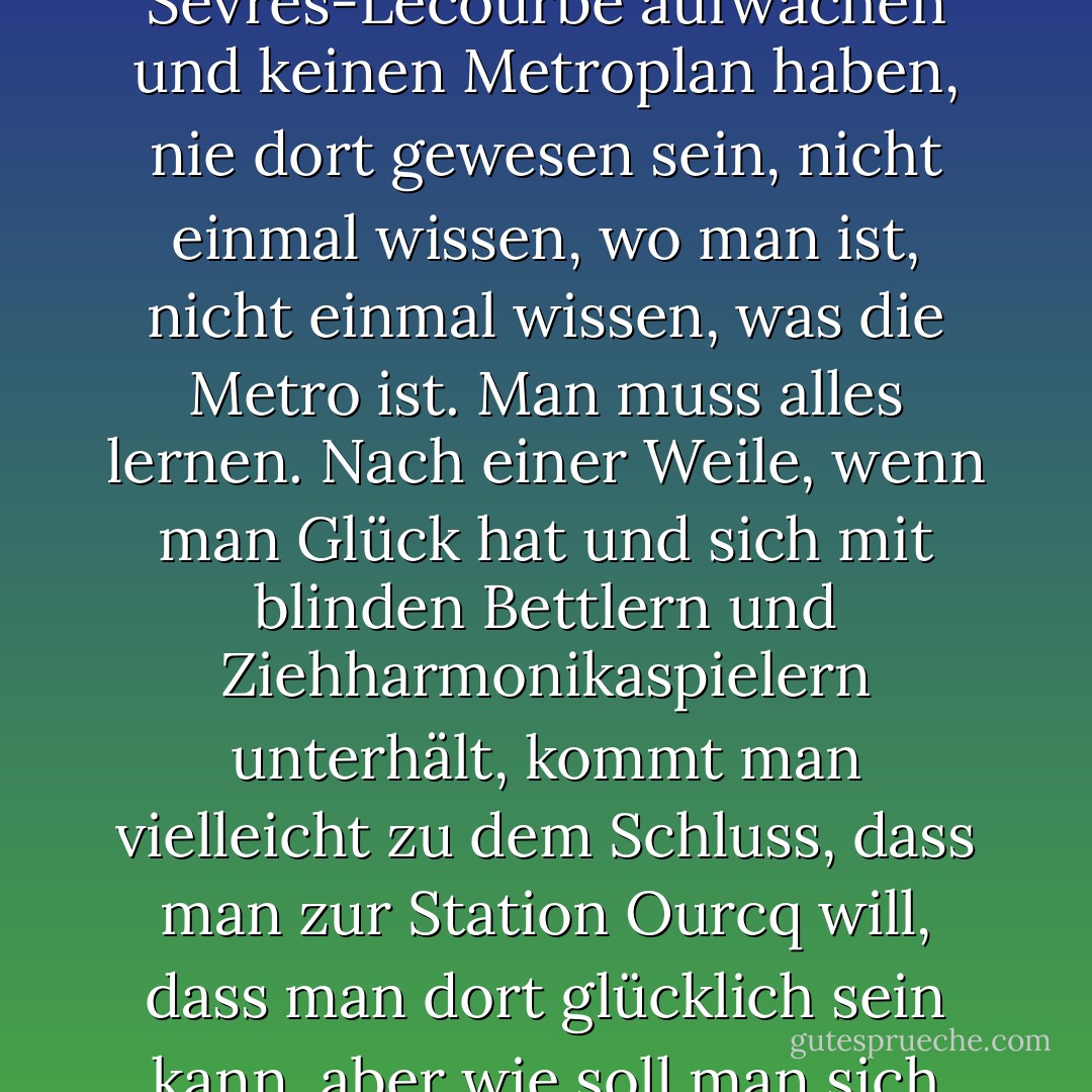 Einen Schritt zu tun kann das Ergebnis einer komplexen Entscheidung sein. Es besteht die Möglichkeit, nach rechts oder links zu gehen, vorwärts zu gehen oder umzukehren, es rückgängig zu machen. Jede Entscheidung löst eine Kette von Ergebnissen aus. Im Vergleich dazu ist es so, als würde man am Bahnhof Sèvres-Lecourbe aufwachen und keinen Metroplan haben, nie dort gewesen sein, nicht einmal wissen, wo man ist, nicht einmal wissen, was die Metro ist. Man muss alles lernen. Nach einer Weile, wenn man Glück hat und sich mit blinden Bettlern und Ziehharmonikaspielern unterhält, kommt man vielleicht zu dem Schluss, dass man zur Station Ourcq will, dass man dort glücklich sein kann, aber wie soll man sich ohne Plan, ohne Kenntnis der Linien und Verbindungen zurechtfinden? Es ist möglich, sein ganzes Leben in der Pariser Metro zu verbringen und nie an Ourcq vorbeizukommen. Es ist auch möglich, vorbeizufahren und nicht zu erkennen, dass man dort aussteigen will. - José Luís Peixoto<