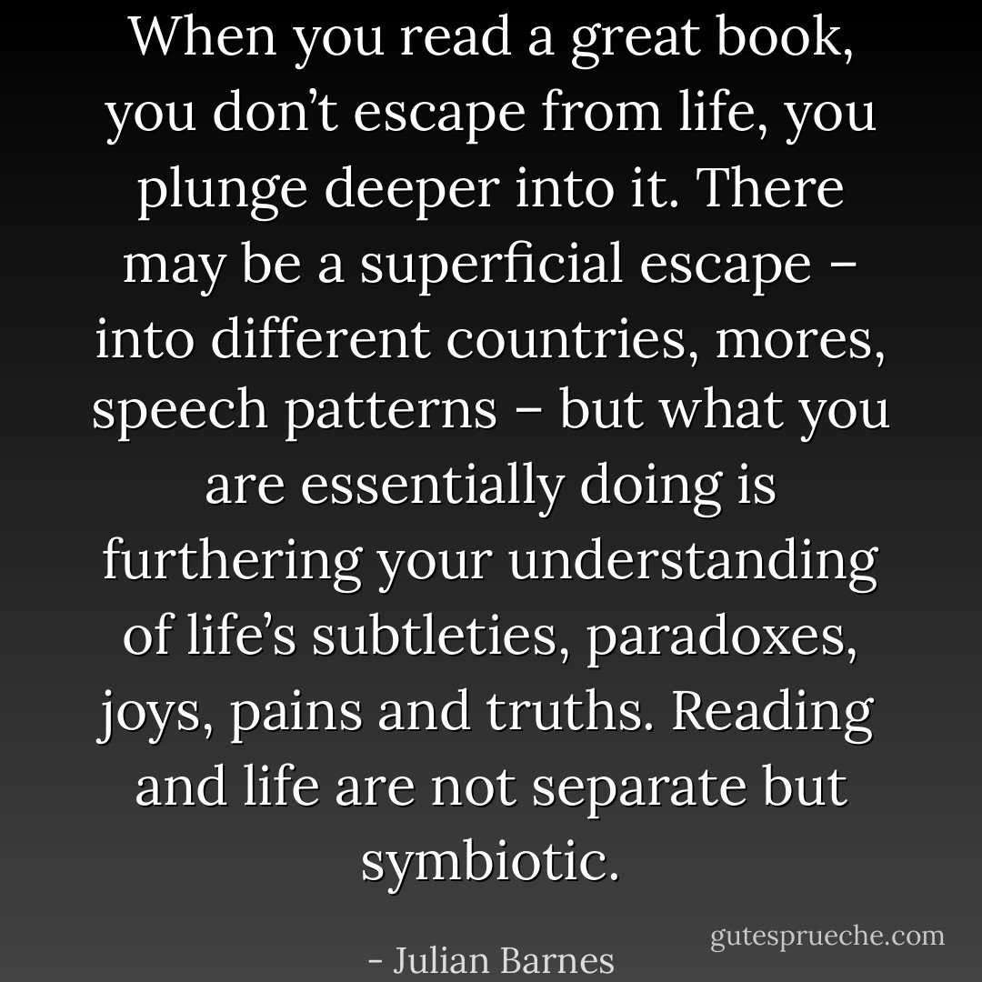 When you read a great book, you don’t escape from life, you plunge deeper into it. There may be a superficial escape – into different countries, mores, speech patterns – but what you are essentially doing is furthering your understanding of life’s subtleties, paradoxes, joys, pains and truths. Reading and life are not separate but symbiotic. - Julian Barnes