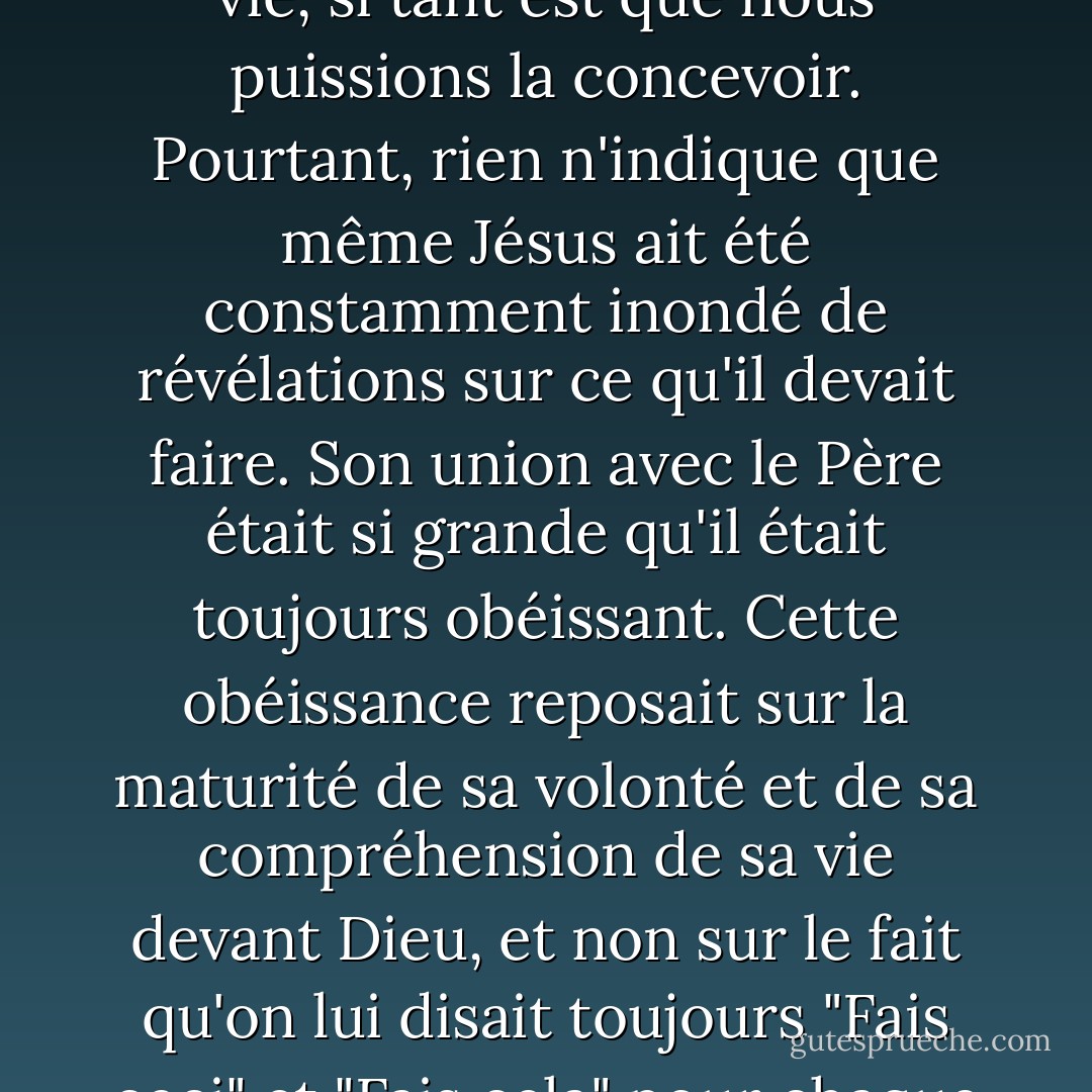 L'union du Christ avec le Père est la plus grande que nous puissions concevoir dans cette vie, si tant est que nous puissions la concevoir. Pourtant, rien n'indique que même Jésus ait été constamment inondé de révélations sur ce qu'il devait faire. Son union avec le Père était si grande qu'il était toujours obéissant. Cette obéissance reposait sur la maturité de sa volonté et de sa compréhension de sa vie devant Dieu, et non sur le fait qu'on lui disait toujours "Fais ceci" et "Fais cela" pour chaque détail de sa vie ou de son travail. - Dallas Willard