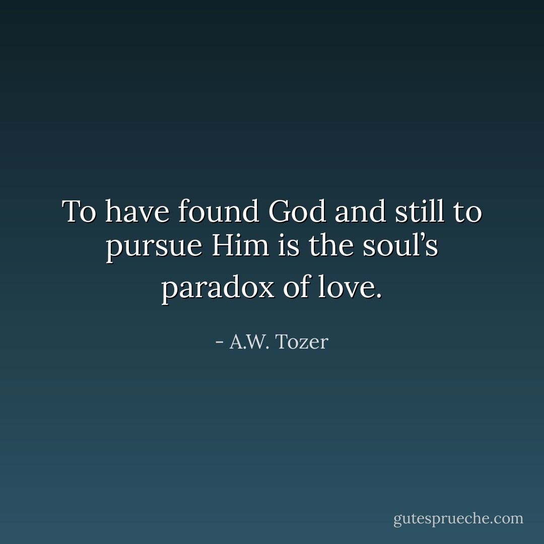 To have found God and still to pursue Him is the soul’s paradox of love. - A.W. Tozer