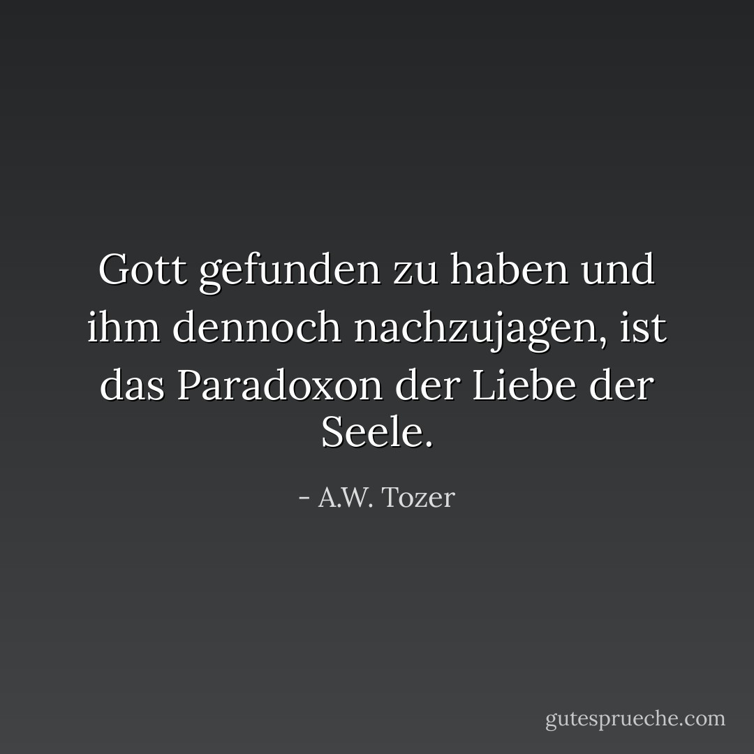 Gott gefunden zu haben und ihm dennoch nachzujagen, ist das Paradoxon der Liebe der Seele. - A.W. Tozer<