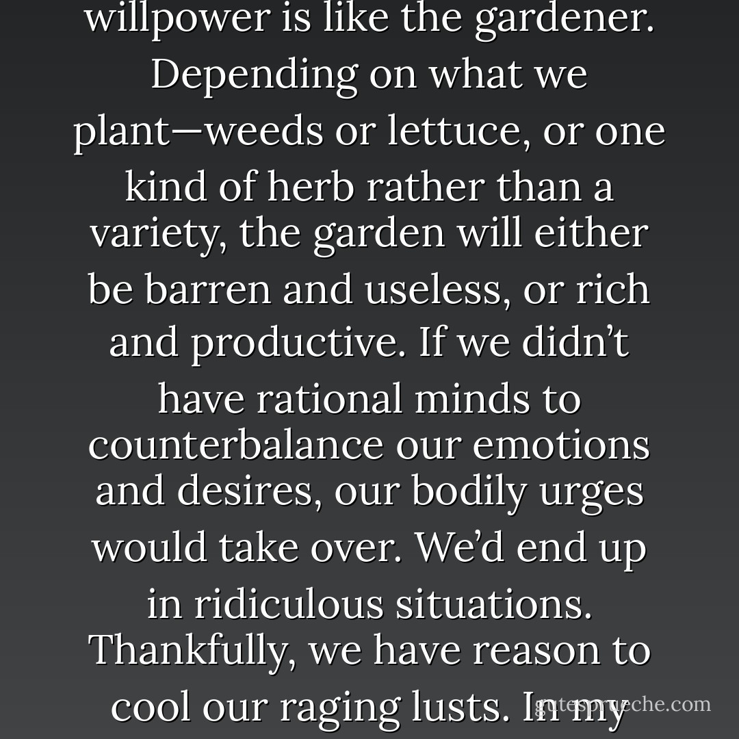 Can’t help it? Nonsense! What we are is up to us. Our bodies are like gardens and our willpower is like the gardener. Depending on what we plant—weeds or lettuce, or one kind of herb rather than a variety, the garden will either be barren and useless, or rich and productive. If we didn’t have rational minds to counterbalance our emotions and desires, our bodily urges would take over. We’d end up in ridiculous situations. Thankfully, we have reason to cool our raging lusts. In my opinion, what you call love is just an offshoot of lust. - William Shakespeare