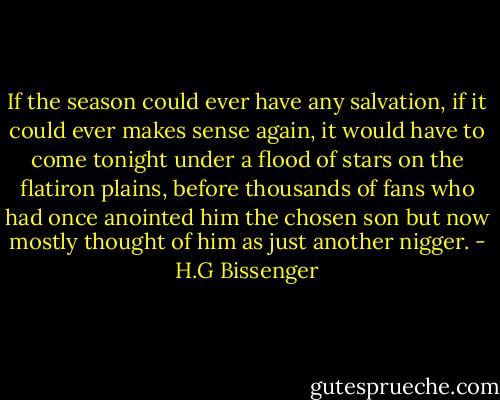 If the season could ever have any salvation, if it could ever makes sense again, it would have to come tonight under a flood of stars on the flatiron plains, before thousands of fans who had once anointed him the chosen son but now mostly thought of him as just another nigger. - H.G Bissenger