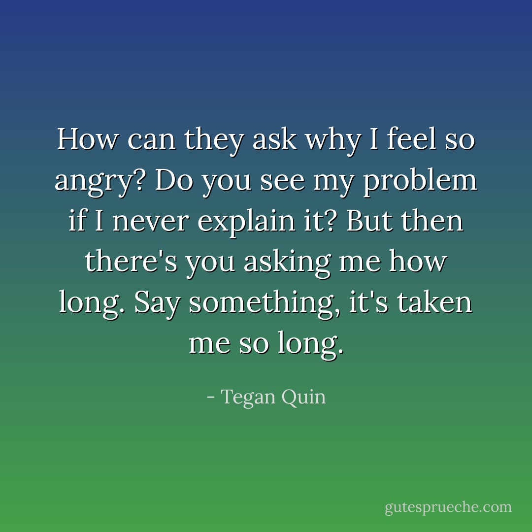 How can they ask why I feel so angry? Do you see my problem if I never explain it?<br />But then there's you asking me how long. Say something, it's taken me so long. - Tegan Quin