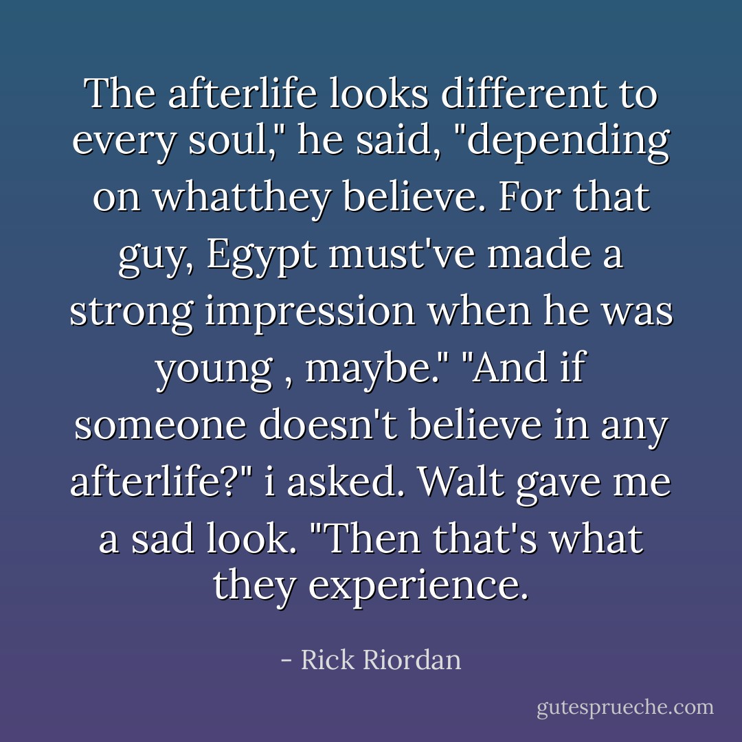 The afterlife looks different to every soul," he said, "depending on whatthey believe. For that guy, Egypt must've made a strong impression when he was young , maybe."<br />"And if someone doesn't believe in any afterlife?" i asked.<br />Walt gave me a sad look. "Then that's what they experience. - Rick Riordan