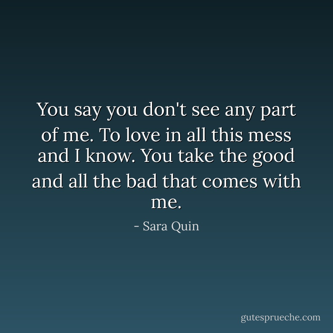 You say you don't see any part of me. To love in all this mess and I know. You take the good and all the bad that comes with me. - Sara Quin