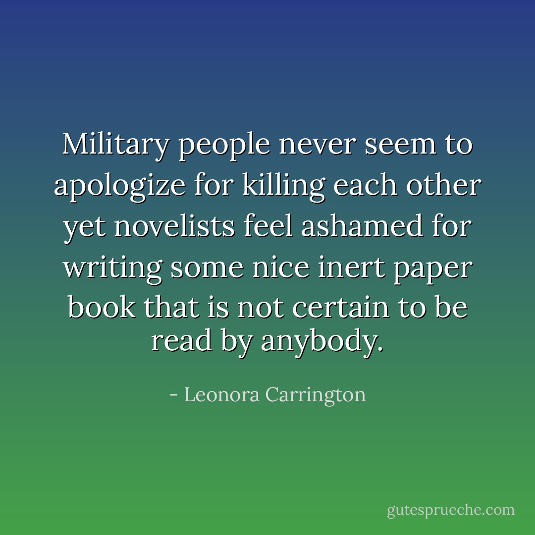 Military people never seem to apologize for killing each other yet novelists feel ashamed for writing some nice inert paper book that is not certain to be read by anybody. - Leonora Carrington